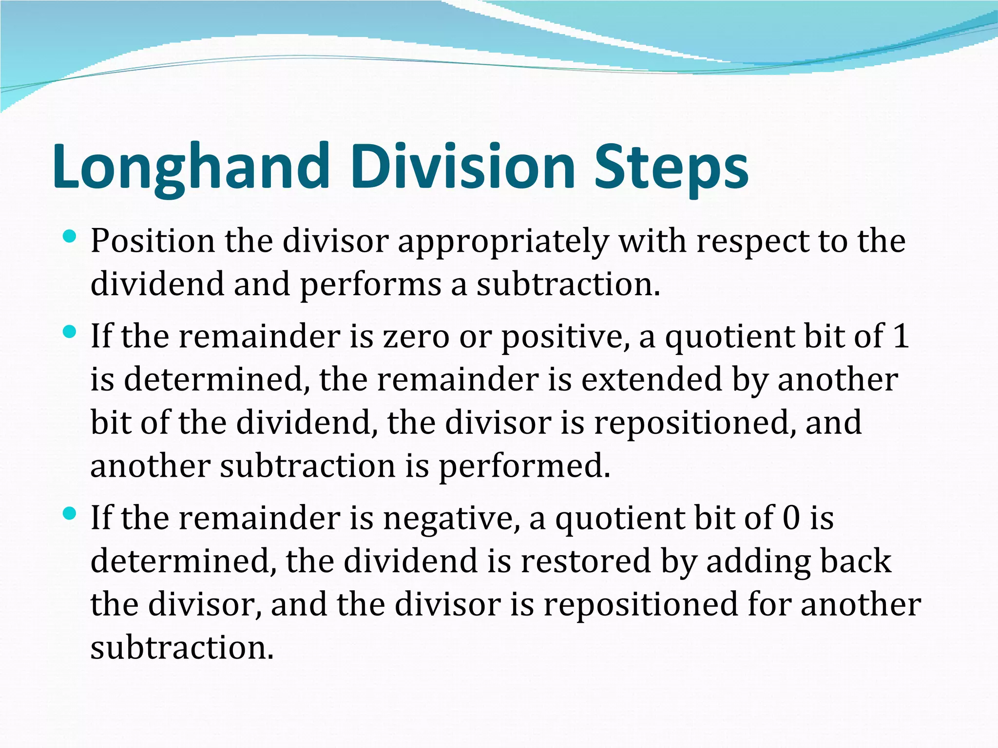 Longhand Division Steps
 Position the divisor appropriately with respect to the
  dividend and performs a subtraction.
 If the remainder is zero or positive, a quotient bit of 1
  is determined, the remainder is extended by another
  bit of the dividend, the divisor is repositioned, and
  another subtraction is performed.
 If the remainder is negative, a quotient bit of 0 is
  determined, the dividend is restored by adding back
  the divisor, and the divisor is repositioned for another
  subtraction.
 