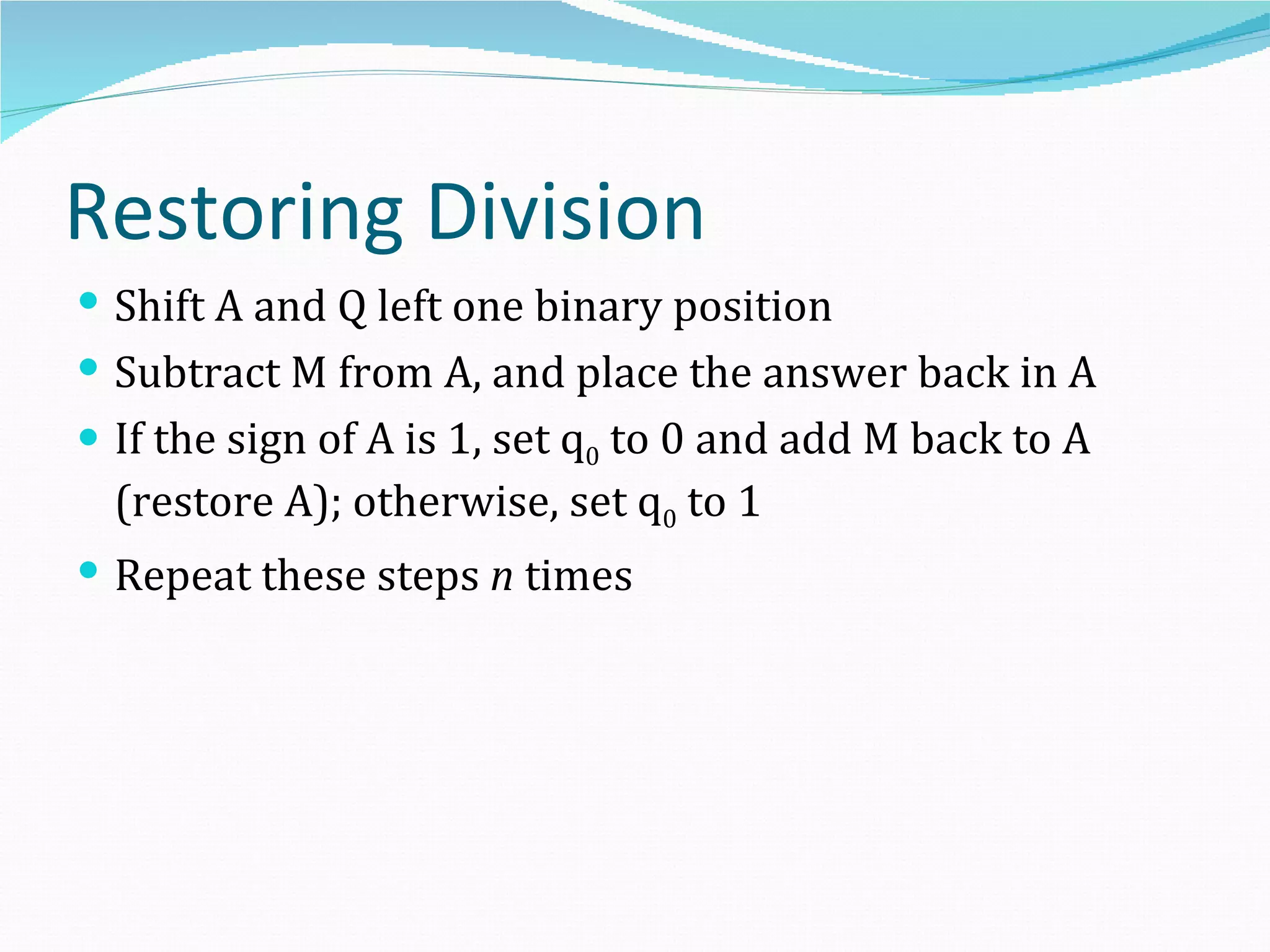 Restoring Division
 Shift A and Q left one binary position
 Subtract M from A, and place the answer back in A
 If the sign of A is 1, set q0 to 0 and add M back to A
  (restore A); otherwise, set q0 to 1
 Repeat these steps n times
 