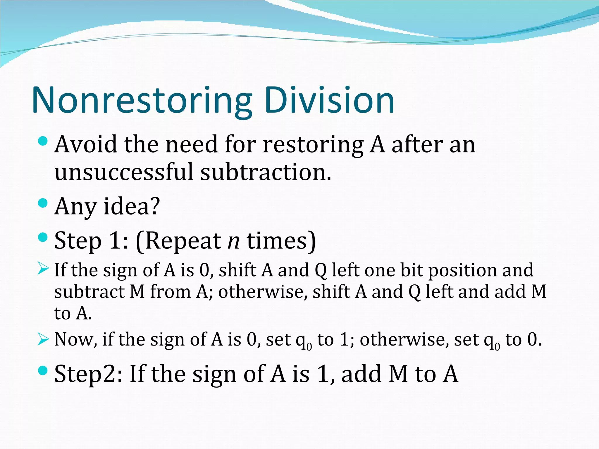 Nonrestoring Division
 Avoid the need for restoring A after an
  unsuccessful subtraction.
 Any idea?
 Step 1: (Repeat n times)
 If the sign of A is 0, shift A and Q left one bit position and
  subtract M from A; otherwise, shift A and Q left and add M
  to A.
 Now, if the sign of A is 0, set q0 to 1; otherwise, set q0 to 0.
 Step2: If the sign of A is 1, add M to A
 