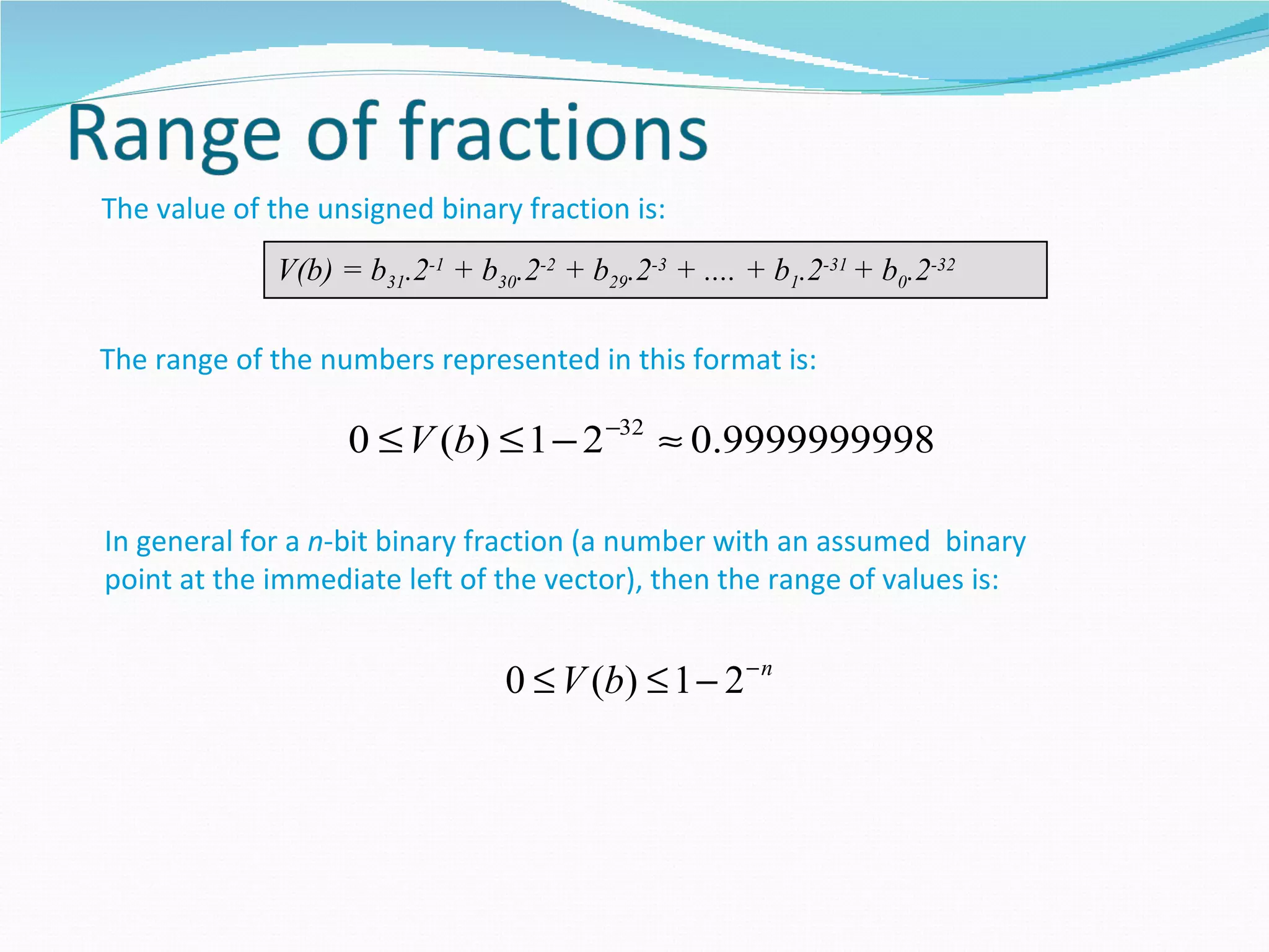 The value of the unsigned binary fraction is:
             V(b) = b31.2-1 + b30.2-2 + b29.2-3 + .... + b1.2-31 + b0.2-32

The range of the numbers represented in this format is:

                   0 ≤ V (b) ≤ 1 − 2 −32 ≈ 0.9999999998

In general for a n-bit binary fraction (a number with an assumed binary
point at the immediate left of the vector), then the range of values is:


                                 0 ≤ V (b) ≤ 1 − 2 − n
 