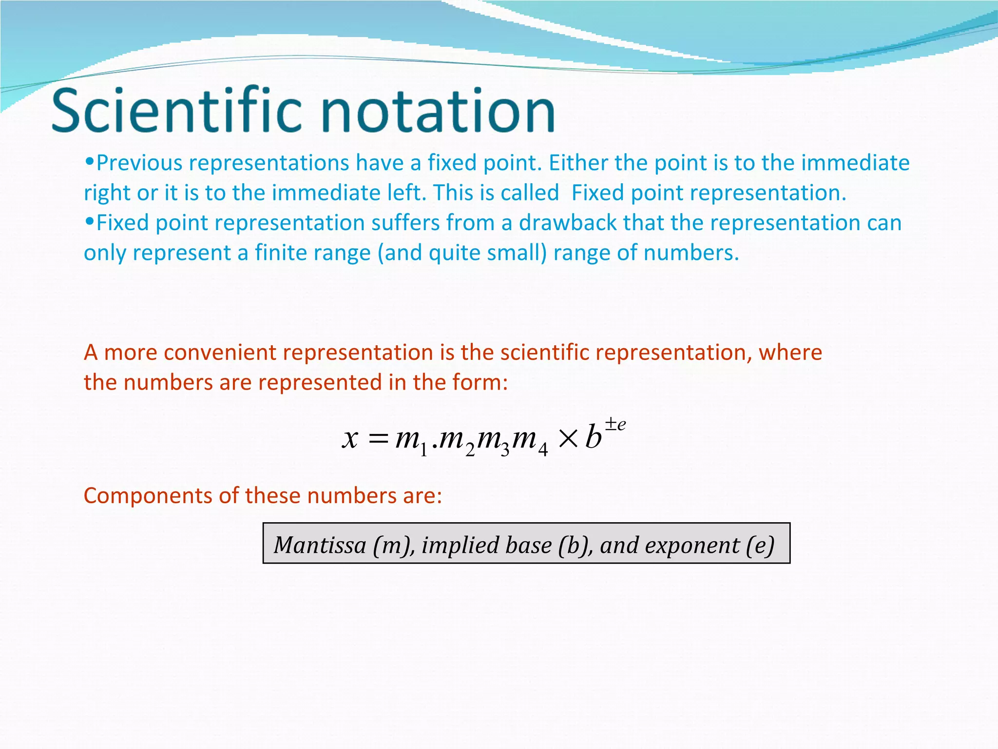 •Previous representations have a fixed point. Either the point is to the immediate
right or it is to the immediate left. This is called Fixed point representation.
•Fixed point representation suffers from a drawback that the representation can
only represent a finite range (and quite small) range of numbers.


A more convenient representation is the scientific representation, where
the numbers are represented in the form:

                         x = m1 .m2 m3 m4 × b ±e
Components of these numbers are:

                  Mantissa (m), implied base (b), and exponent (e)
 