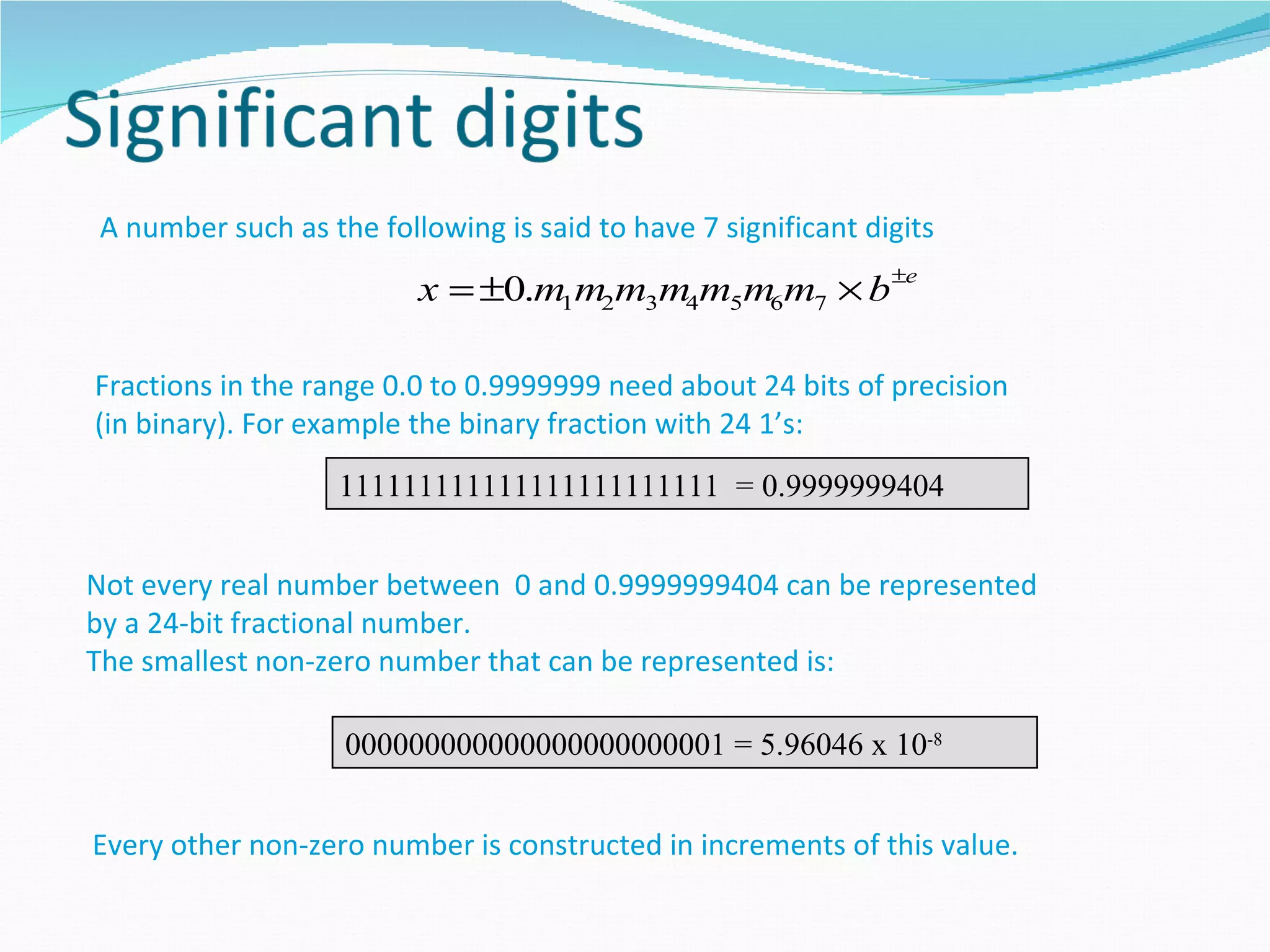 A number such as the following is said to have 7 significant digits
                         x = ±0.m1m2m3m4m5m6m7 × b ±e

Fractions in the range 0.0 to 0.9999999 need about 24 bits of precision
(in binary). For example the binary fraction with 24 1’s:
                   111111111111111111111111 = 0.9999999404


Not every real number between 0 and 0.9999999404 can be represented
by a 24-bit fractional number.
The smallest non-zero number that can be represented is:

                   000000000000000000000001 = 5.96046 x 10-8


Every other non-zero number is constructed in increments of this value.
 