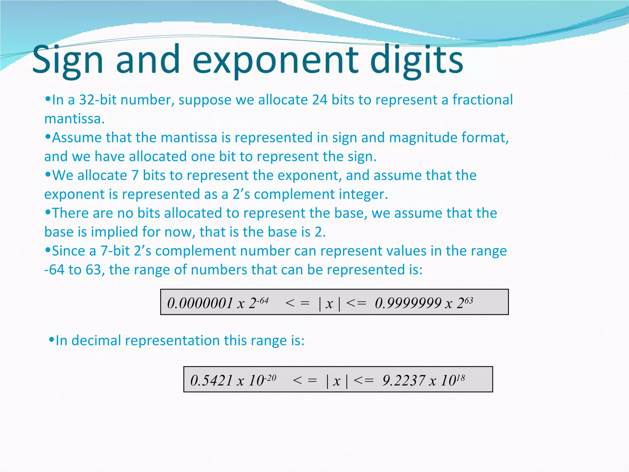 •In a 32-bit number, suppose we allocate 24 bits to represent a fractional
mantissa.
•Assume that the mantissa is represented in sign and magnitude format,
and we have allocated one bit to represent the sign.
•We allocate 7 bits to represent the exponent, and assume that the
exponent is represented as a 2’s complement integer.
•There are no bits allocated to represent the base, we assume that the
base is implied for now, that is the base is 2.
•Since a 7-bit 2’s complement number can represent values in the range
-64 to 63, the range of numbers that can be represented is:

                   0.0000001 x 2-64     < = | x | <= 0.9999999 x 263

•In decimal representation this range is:

                       0.5421 x 10-20    < = | x | <= 9.2237 x 1018
 
