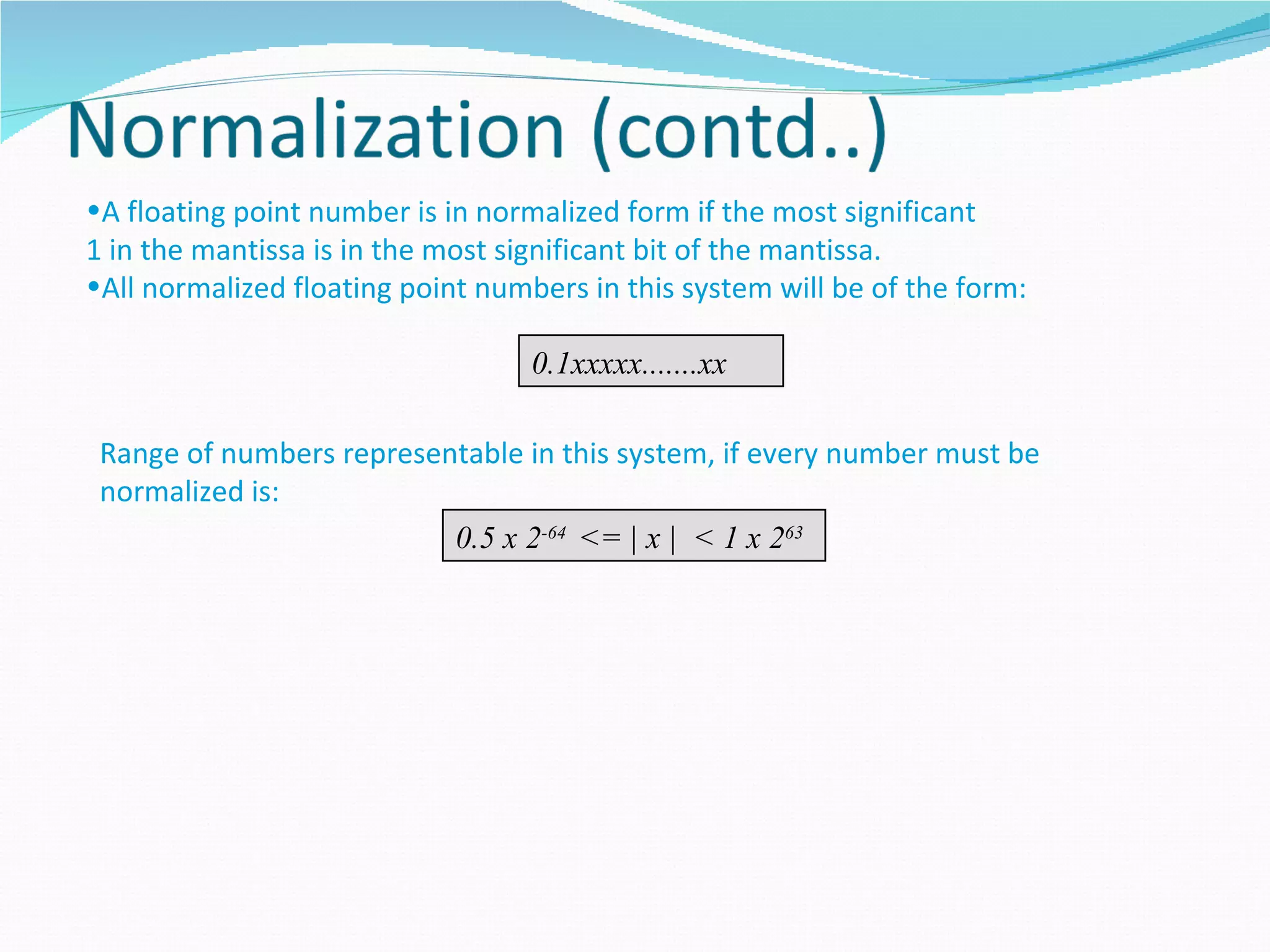 •A floating point number is in normalized form if the most significant
1 in the mantissa is in the most significant bit of the mantissa.
•All normalized floating point numbers in this system will be of the form:

                                   0.1xxxxx.......xx

 Range of numbers representable in this system, if every number must be
 normalized is:
                          0.5 x 2-64 <= | x | < 1 x 263
 