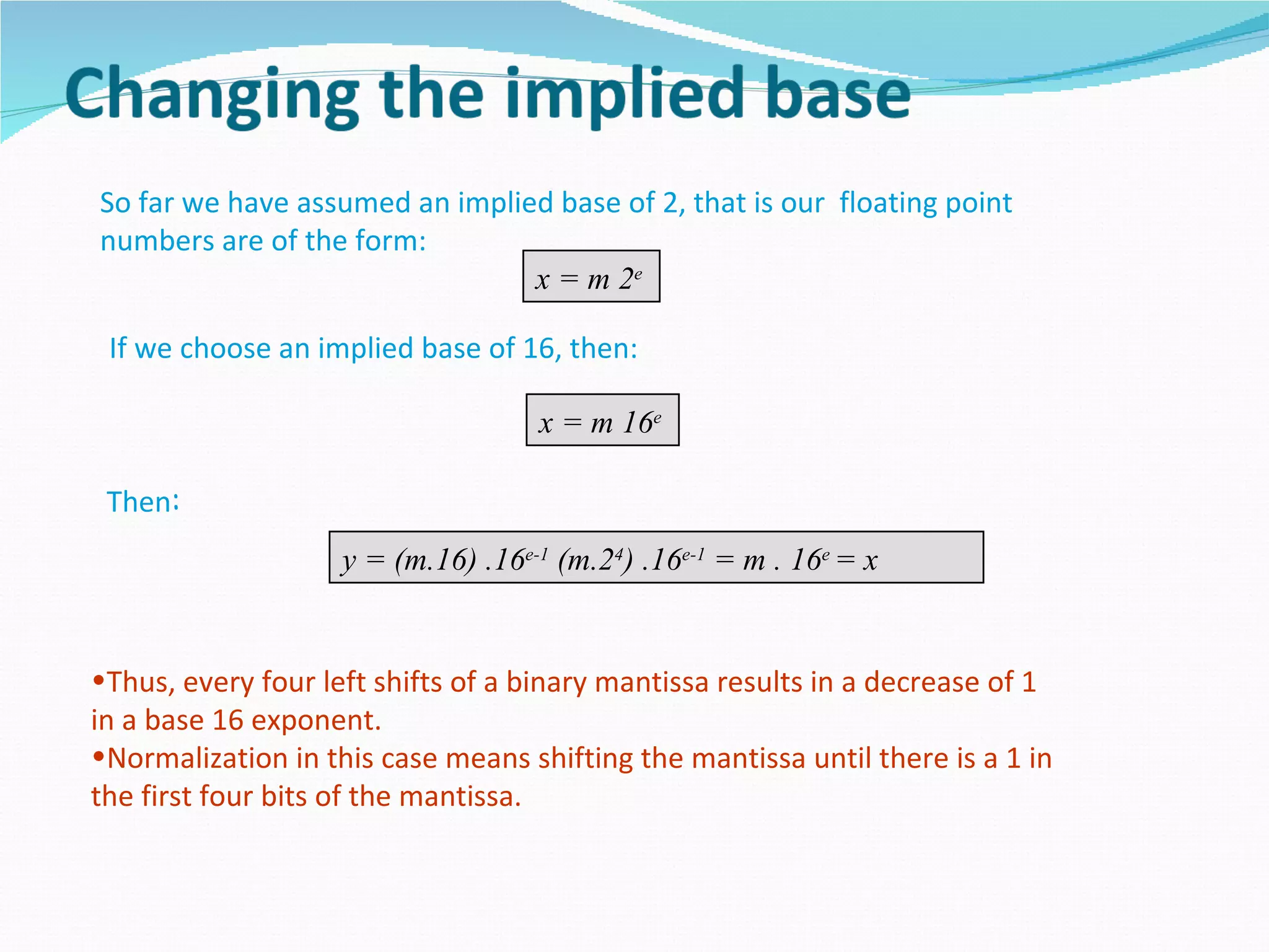 So far we have assumed an implied base of 2, that is our floating point
numbers are of the form:
                                x = m 2e

 If we choose an implied base of 16, then:

                                    x = m 16e

 Then:
                    y = (m.16) .16e-1 (m.24) .16e-1 = m . 16e = x


•Thus, every four left shifts of a binary mantissa results in a decrease of 1
in a base 16 exponent.
•Normalization in this case means shifting the mantissa until there is a 1 in
the first four bits of the mantissa.
 