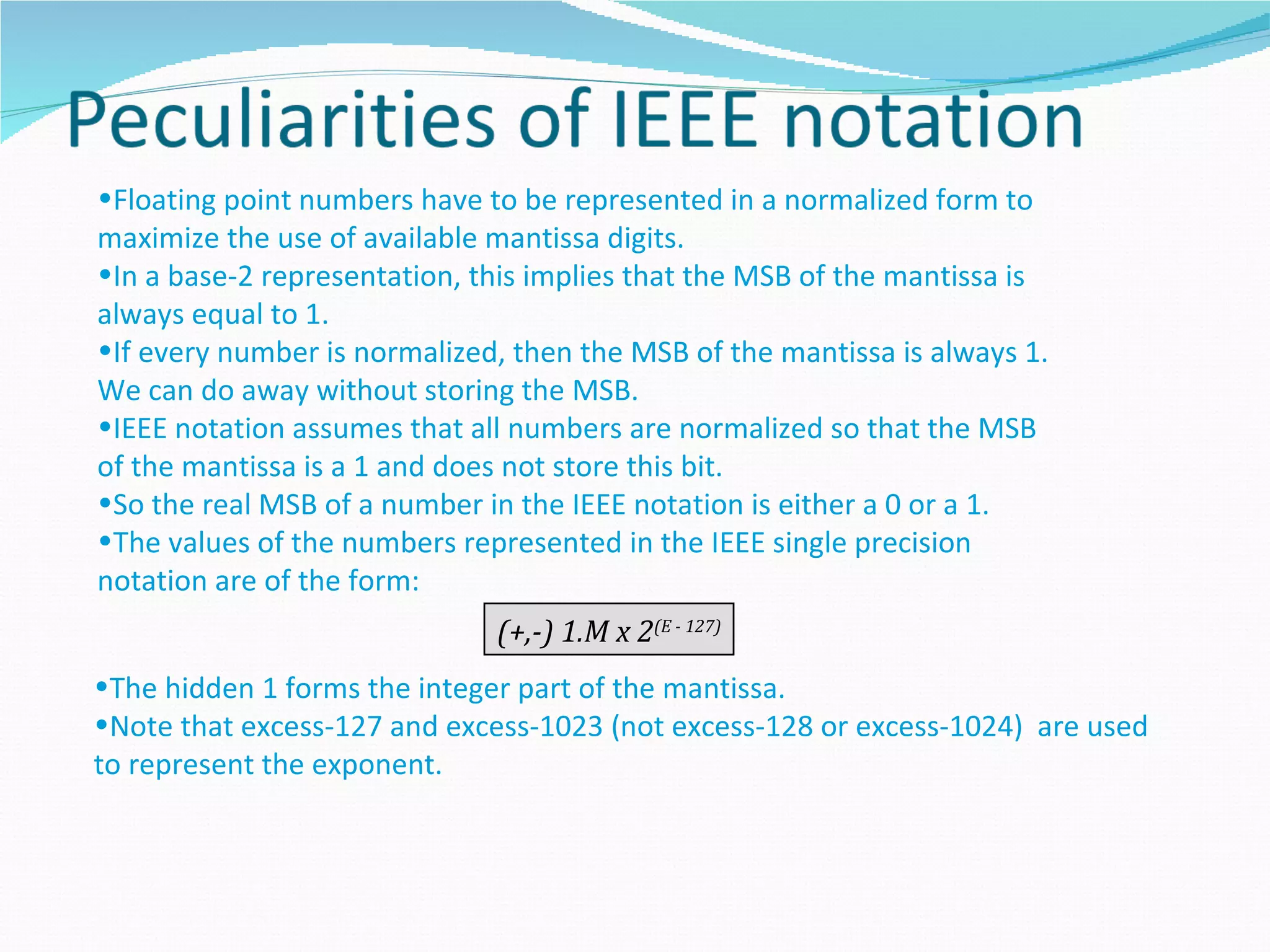 •Floating point numbers have to be represented in a normalized form to
maximize the use of available mantissa digits.
•In a base-2 representation, this implies that the MSB of the mantissa is
always equal to 1.
•If every number is normalized, then the MSB of the mantissa is always 1.
We can do away without storing the MSB.
•IEEE notation assumes that all numbers are normalized so that the MSB
of the mantissa is a 1 and does not store this bit.
•So the real MSB of a number in the IEEE notation is either a 0 or a 1.
•The values of the numbers represented in the IEEE single precision
notation are of the form:
                              (+,-) 1.M x 2(E - 127)
•The hidden 1 forms the integer part of the mantissa.
•Note that excess-127 and excess-1023 (not excess-128 or excess-1024) are used
to represent the exponent.
 