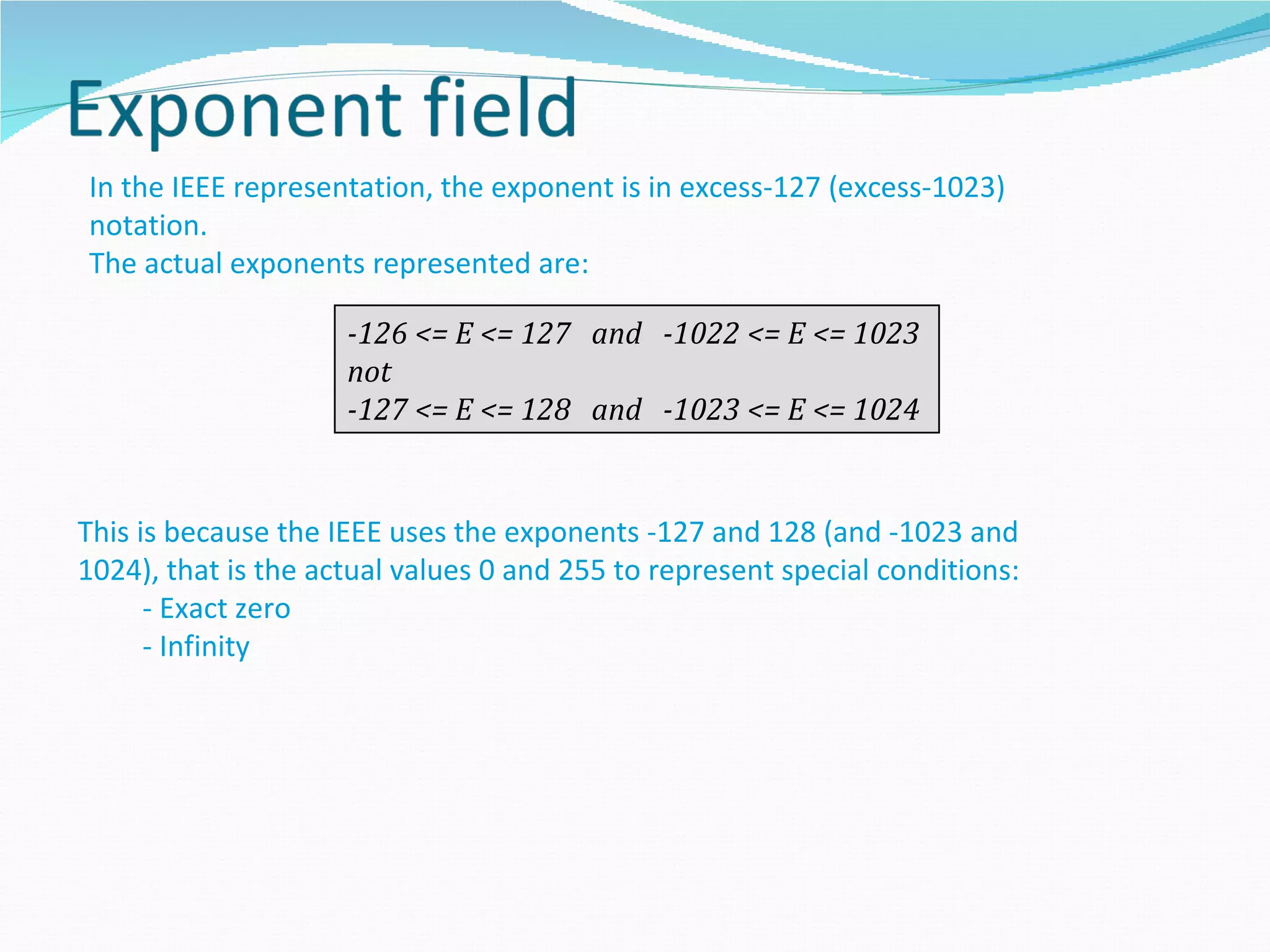 In the IEEE representation, the exponent is in excess-127 (excess-1023)
notation.
The actual exponents represented are:

                     -126 <= E <= 127 and -1022 <= E <= 1023
                     not
                     -127 <= E <= 128 and -1023 <= E <= 1024


This is because the IEEE uses the exponents -127 and 128 (and -1023 and
1024), that is the actual values 0 and 255 to represent special conditions:
      - Exact zero
      - Infinity
 