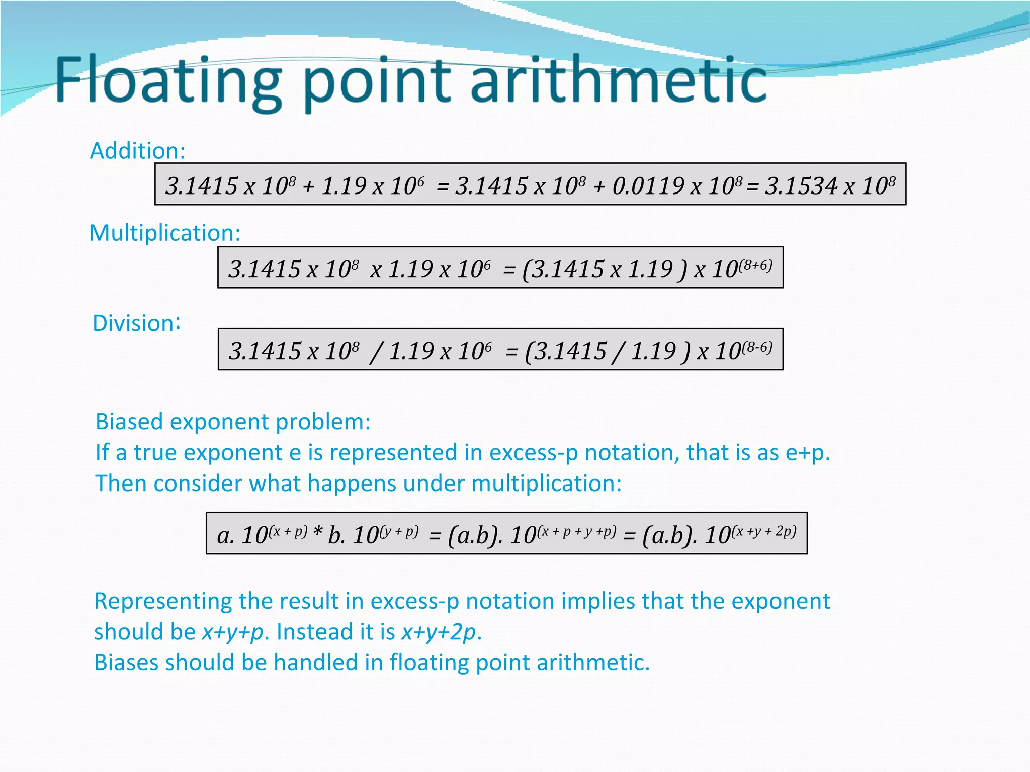 Addition:
       3.1415 x 108 + 1.19 x 106 = 3.1415 x 108 + 0.0119 x 108 = 3.1534 x 108
Multiplication:
              3.1415 x 108 x 1.19 x 106 = (3.1415 x 1.19 ) x 10(8+6)

Division:
             3.1415 x 108 / 1.19 x 106 = (3.1415 / 1.19 ) x 10(8-6)

Biased exponent problem:
If a true exponent e is represented in excess-p notation, that is as e+p.
Then consider what happens under multiplication:

            a. 10(x + p) * b. 10(y + p) = (a.b). 10(x + p + y +p) = (a.b). 10(x +y + 2p)

Representing the result in excess-p notation implies that the exponent
should be x+y+p. Instead it is x+y+2p.
Biases should be handled in floating point arithmetic.
 