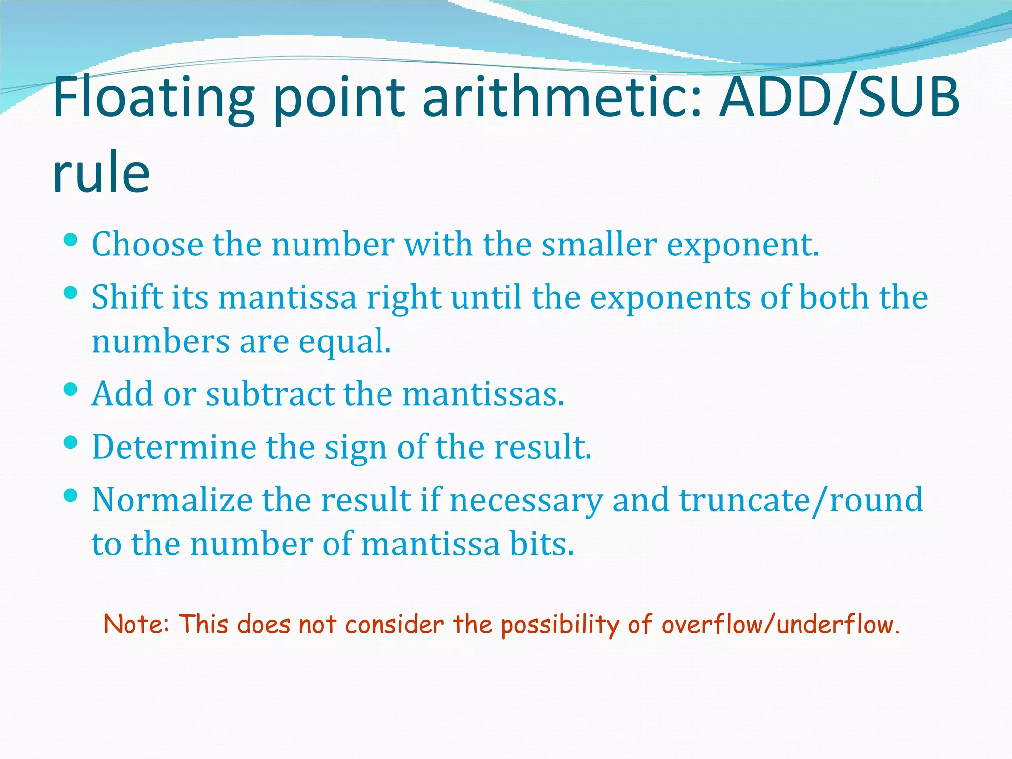 Floating point arithmetic: ADD/SUB
rule
 Choose the number with the smaller exponent.
 Shift its mantissa right until the exponents of both the
  numbers are equal.
 Add or subtract the mantissas.
 Determine the sign of the result.
 Normalize the result if necessary and truncate/round
  to the number of mantissa bits.

  Note: This does not consider the possibility of overflow/underflow.
 