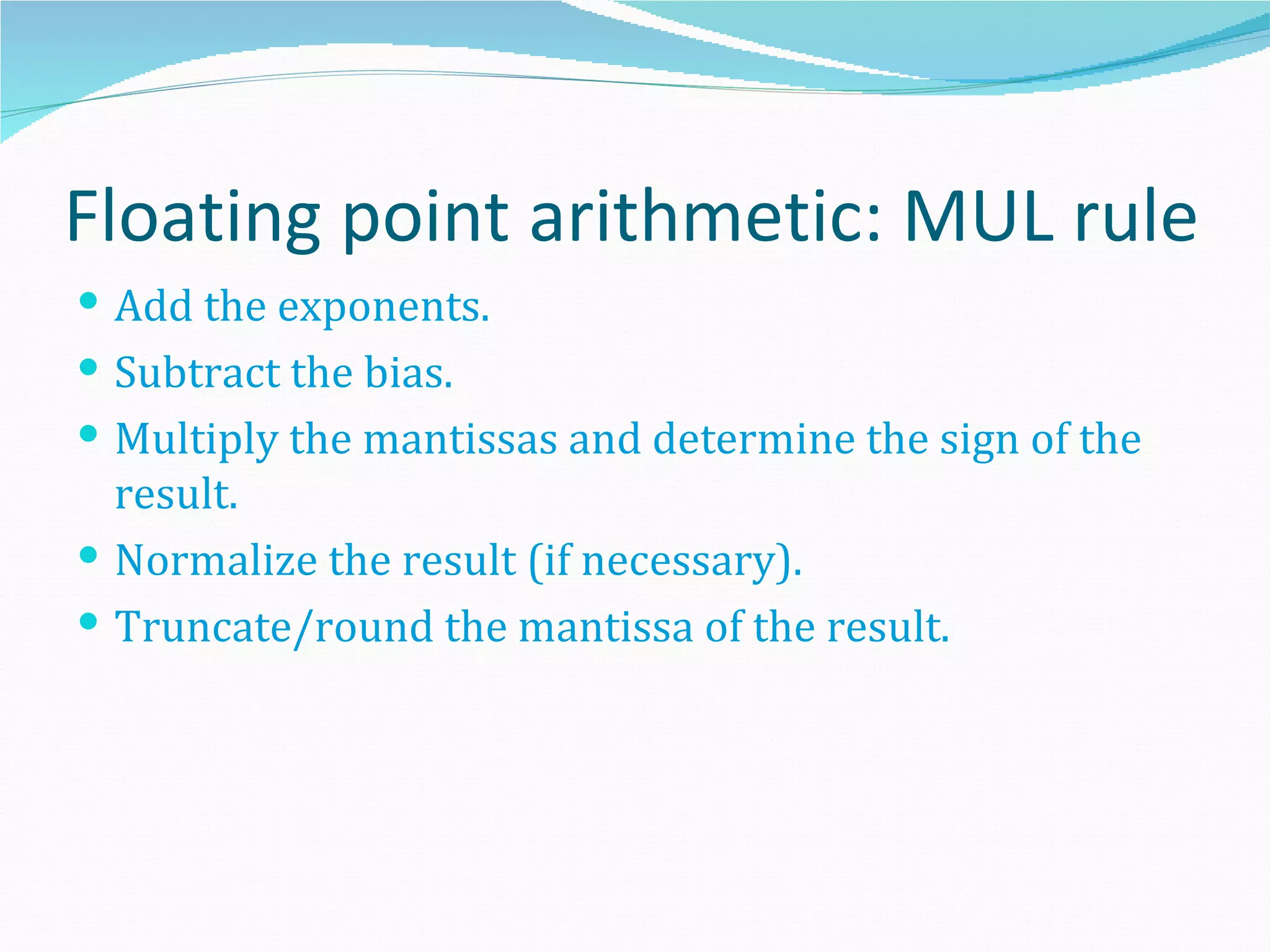 Floating point arithmetic: MUL rule
 Add the exponents.
 Subtract the bias.
 Multiply the mantissas and determine the sign of the
  result.
 Normalize the result (if necessary).
 Truncate/round the mantissa of the result.
 