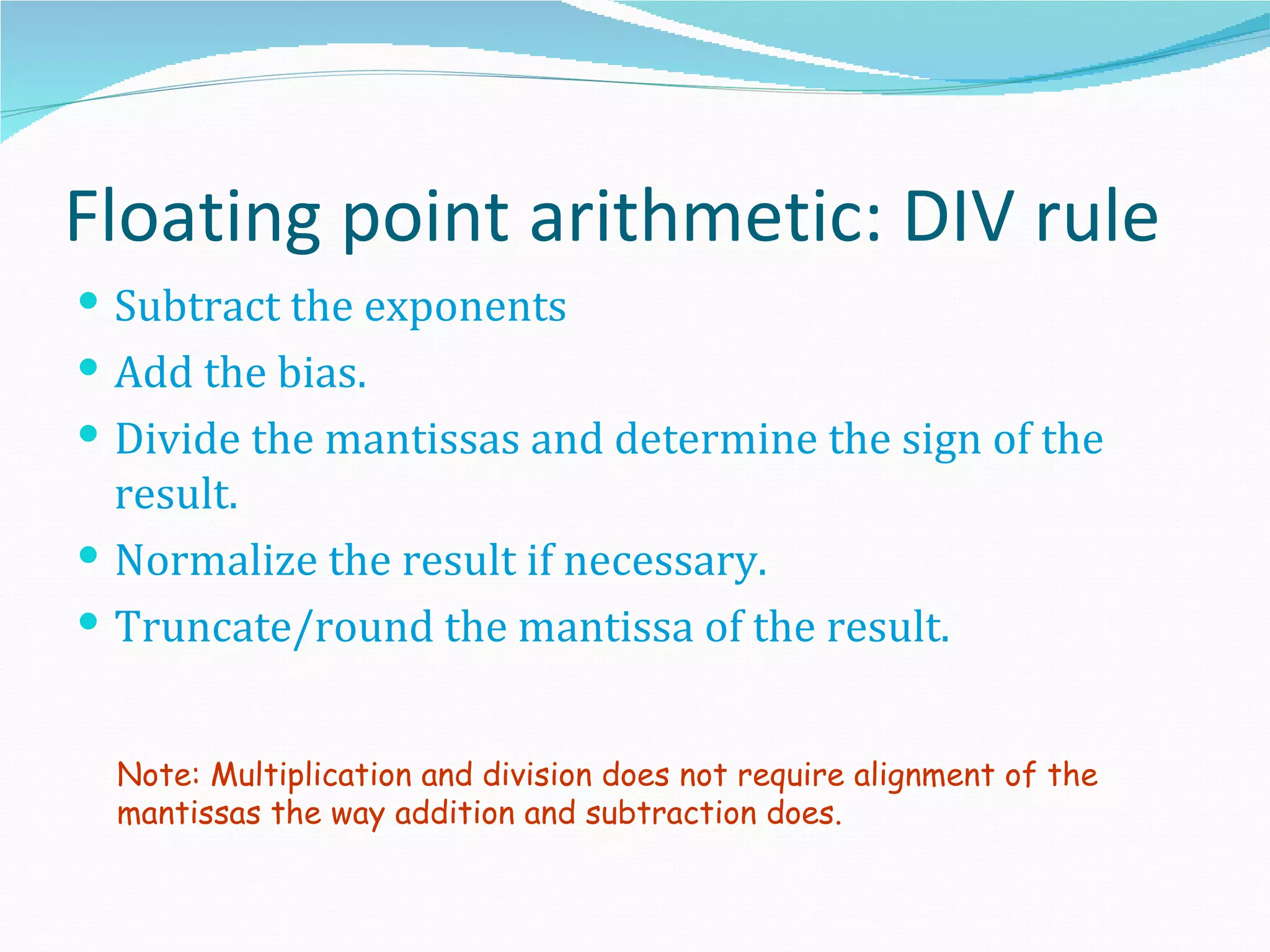 Floating point arithmetic: DIV rule
 Subtract the exponents
 Add the bias.
 Divide the mantissas and determine the sign of the
  result.
 Normalize the result if necessary.
 Truncate/round the mantissa of the result.


  Note: Multiplication and division does not require alignment of the
  mantissas the way addition and subtraction does.
 