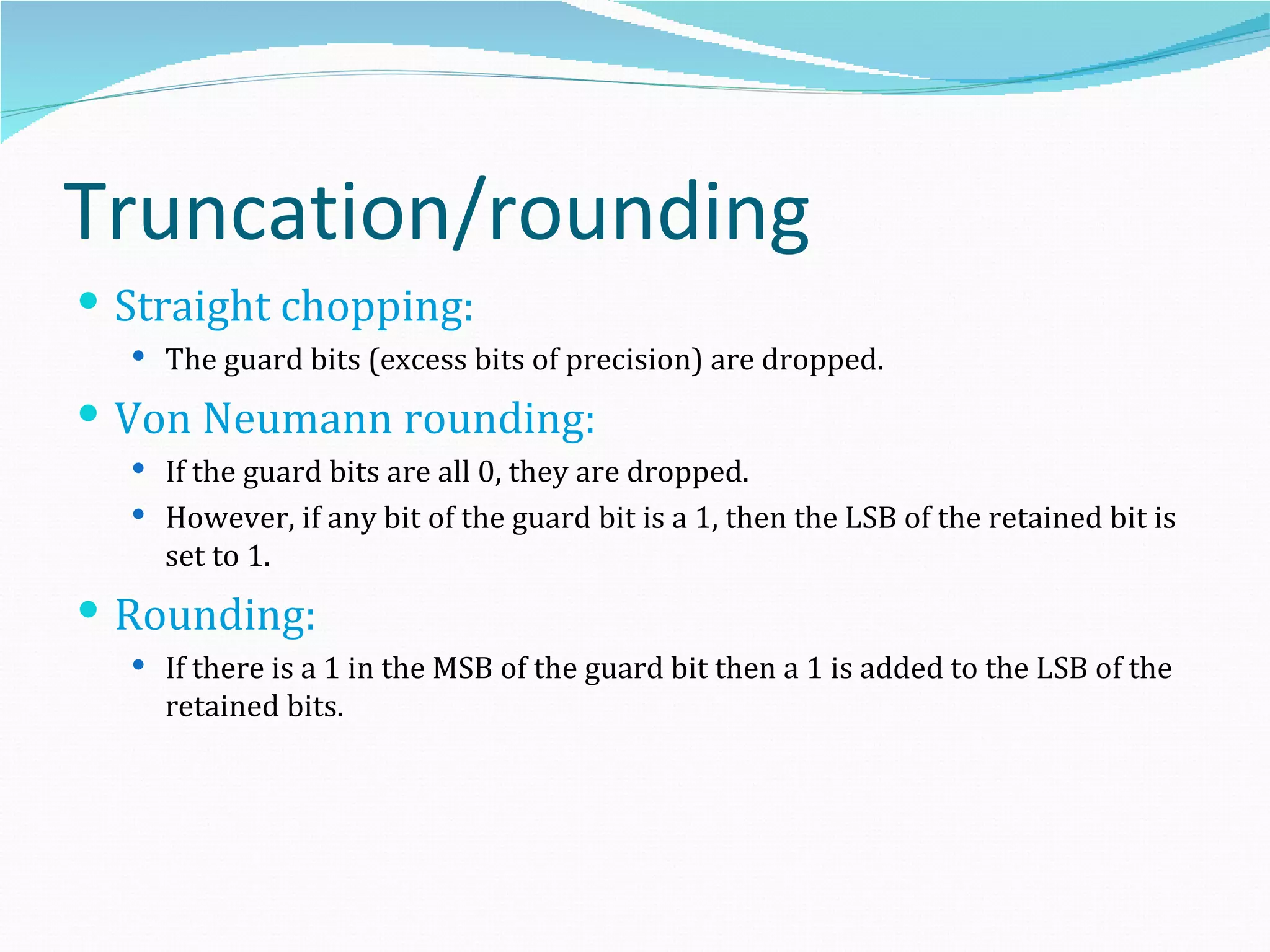 Truncation/rounding
 Straight chopping:
   The guard bits (excess bits of precision) are dropped.

 Von Neumann rounding:
   If the guard bits are all 0, they are dropped.
   However, if any bit of the guard bit is a 1, then the LSB of the retained bit is
    set to 1.
 Rounding:
   If there is a 1 in the MSB of the guard bit then a 1 is added to the LSB of the
    retained bits.
 