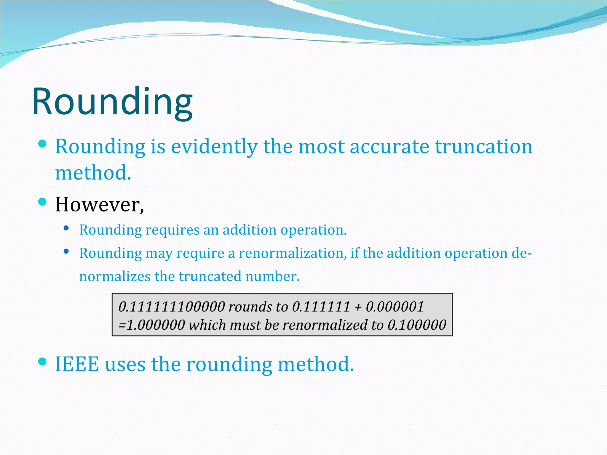 Rounding
 Rounding is evidently the most accurate truncation
  method.
 However,
   Rounding requires an addition operation.
   Rounding may require a renormalization, if the addition operation de-
    normalizes the truncated number.

          0.111111100000 rounds to 0.111111 + 0.000001
          =1.000000 which must be renormalized to 0.100000

 IEEE uses the rounding method.
 
