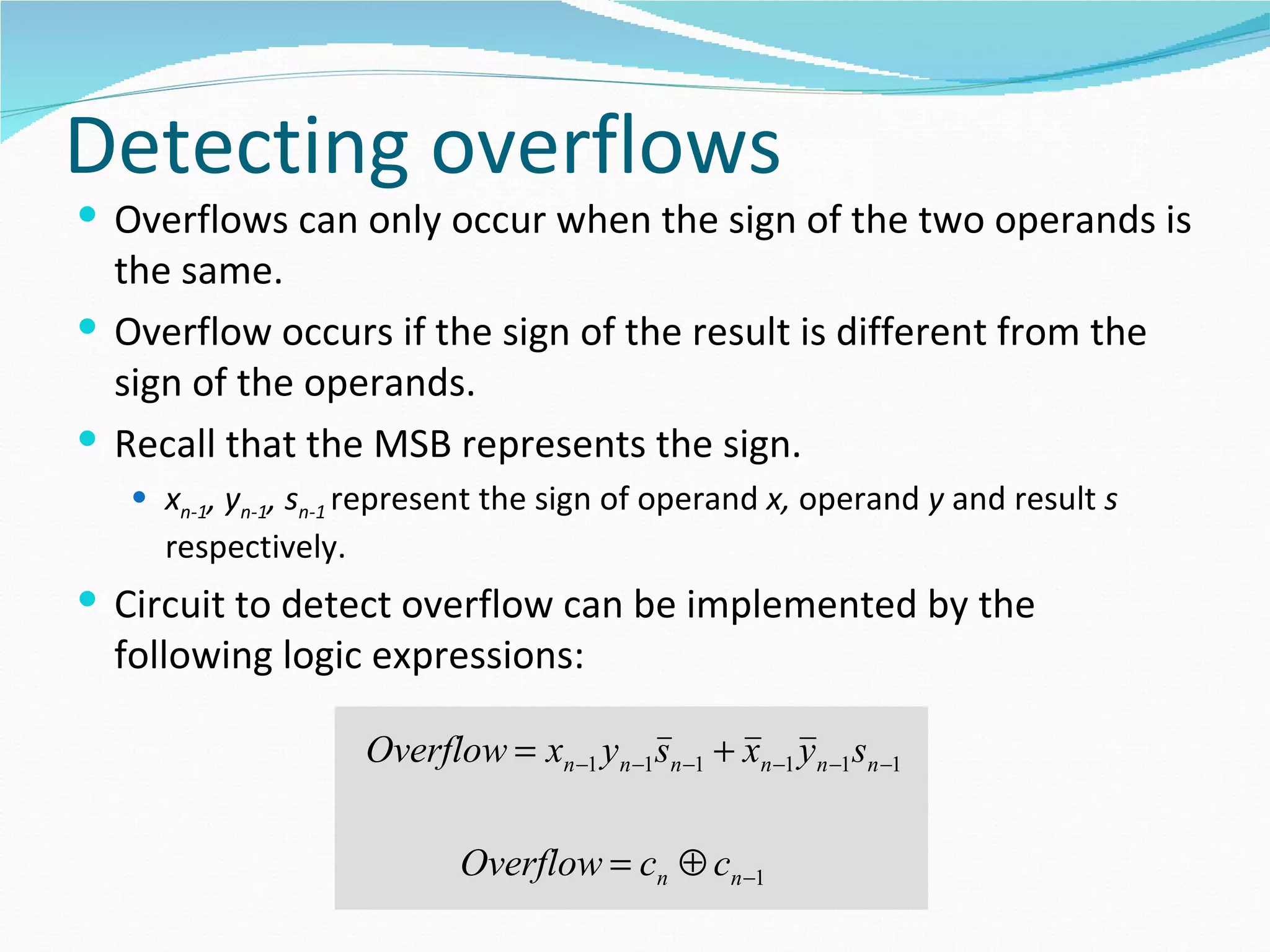 Detecting overflows
 Overflows can only occur when the sign of the two operands is
  the same.
 Overflow occurs if the sign of the result is different from the
  sign of the operands.
 Recall that the MSB represents the sign.
    xn-1, yn-1, sn-1 represent the sign of operand x, operand y and result s
     respectively.
 Circuit to detect overflow can be implemented by the
  following logic expressions:

                     Overflow = xn −1 yn −1sn −1 + xn −1 yn −1sn −1

                             Overflow = cn ⊕ cn −1
 
