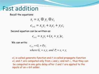 Recall the equations:

                  si = xi ⊕ yi ⊕ ci
                  ci +1 = xi yi + xi ci + yi ci
Second equation can be written as:

                   ci +1 = xi yi + ( xi + yi )ci
 We can write:
                 ci +1 = Gi + Pi ci
                 where Gi = xi yi and Pi = xi + yi

 •Gi is called generate function and Pi is called propagate function
 •Gi and Pi are computed only from xi and yi and not ci, thus they can
  be computed in one gate delay after X and Y are applied to the
 inputs of an n-bit adder.
 