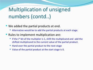 Multiplication of unsigned
  numbers (contd..)
 We added the partial products at end.
   Alternative would be to add the partial products at each stage.

 Rules to implement multiplication are:
   If the ith bit of the multiplier is 1, shift the multiplicand and add the
    shifted multiplicand to the current value of the partial product.
   Hand over the partial product to the next stage
   Value of the partial product at the start stage is 0.
 