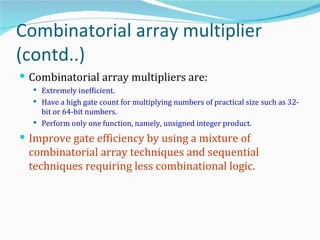 Combinatorial array multiplier
(contd..)
 Combinatorial array multipliers are:
   Extremely inefficient.
   Have a high gate count for multiplying numbers of practical size such as 32-
    bit or 64-bit numbers.
   Perform only one function, namely, unsigned integer product.

 Improve gate efficiency by using a mixture of
 combinatorial array techniques and sequential
 techniques requiring less combinational logic.
 