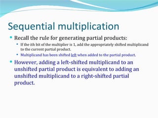 Sequential multiplication
 Recall the rule for generating partial products:
   If the ith bit of the multiplier is 1, add the appropriately shifted multiplicand
    to the current partial product.
   Multiplicand has been shifted left when added to the partial product.

 However, adding a left-shifted multiplicand to an
  unshifted partial product is equivalent to adding an
  unshifted multiplicand to a right-shifted partial
  product.
 