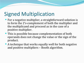 Signed Multiplication
 For a negative multiplier, a straightforward solution is
  to form the 2’s-complement of both the multiplier and
  the multiplicand and proceed as in the case of a
  positive multiplier.
 This is possible because complementation of both
  operands does not change the value or the sign of the
  product.
 A technique that works equally well for both negative
  and positive multipliers – Booth algorithm.
 