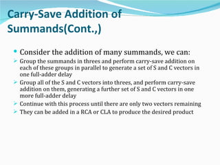 Carry-Save Addition of
Summands(Cont.,)
  Consider the addition of many summands, we can:
  Group the summands in threes and perform carry-save addition on
   each of these groups in parallel to generate a set of S and C vectors in
   one full-adder delay
  Group all of the S and C vectors into threes, and perform carry-save
   addition on them, generating a further set of S and C vectors in one
   more full-adder delay
  Continue with this process until there are only two vectors remaining
  They can be added in a RCA or CLA to produce the desired product
 