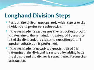 Longhand Division Steps
 Position the divisor appropriately with respect to the
  dividend and performs a subtraction.
 If the remainder is zero or positive, a quotient bit of 1
  is determined, the remainder is extended by another
  bit of the dividend, the divisor is repositioned, and
  another subtraction is performed.
 If the remainder is negative, a quotient bit of 0 is
  determined, the dividend is restored by adding back
  the divisor, and the divisor is repositioned for another
  subtraction.
 