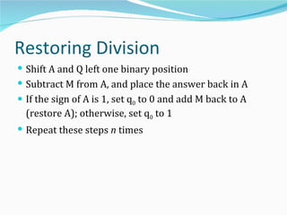 Restoring Division
 Shift A and Q left one binary position
 Subtract M from A, and place the answer back in A
 If the sign of A is 1, set q0 to 0 and add M back to A
  (restore A); otherwise, set q0 to 1
 Repeat these steps n times
 