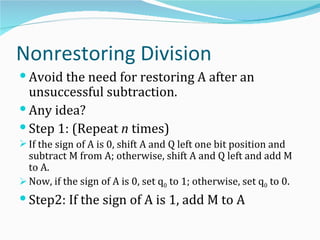 Nonrestoring Division
 Avoid the need for restoring A after an
  unsuccessful subtraction.
 Any idea?
 Step 1: (Repeat n times)
 If the sign of A is 0, shift A and Q left one bit position and
  subtract M from A; otherwise, shift A and Q left and add M
  to A.
 Now, if the sign of A is 0, set q0 to 1; otherwise, set q0 to 0.
 Step2: If the sign of A is 1, add M to A
 
