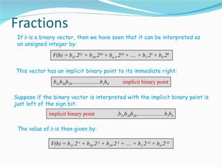 If b is a binary vector, then we have seen that it can be interpreted as
 an unsigned integer by:
               V(b) = b31.231 + b30.230 + bn-3.229 + .... + b1.21 + b0.20

This vector has an implicit binary point to its immediate right:
               b31b30b29....................b1b0.      implicit binary point

Suppose if the binary vector is interpreted with the implicit binary point is
just left of the sign bit:
             implicit binary point                  .b31b30b29....................b1b0

 The value of b is then given by:

              V(b) = b31.2-1 + b30.2-2 + b29.2-3 + .... + b1.2-31 + b0.2-32
 