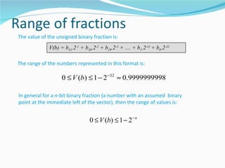 The value of the unsigned binary fraction is:
             V(b) = b31.2-1 + b30.2-2 + b29.2-3 + .... + b1.2-31 + b0.2-32

The range of the numbers represented in this format is:

                   0 ≤ V (b) ≤ 1 − 2 −32 ≈ 0.9999999998

In general for a n-bit binary fraction (a number with an assumed binary
point at the immediate left of the vector), then the range of values is:


                                 0 ≤ V (b) ≤ 1 − 2 − n
 