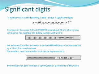 A number such as the following is said to have 7 significant digits
                         x = ±0.m1m2m3m4m5m6m7 × b ±e

Fractions in the range 0.0 to 0.9999999 need about 24 bits of precision
(in binary). For example the binary fraction with 24 1’s:
                   111111111111111111111111 = 0.9999999404


Not every real number between 0 and 0.9999999404 can be represented
by a 24-bit fractional number.
The smallest non-zero number that can be represented is:

                   000000000000000000000001 = 5.96046 x 10-8


Every other non-zero number is constructed in increments of this value.
 