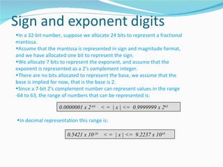 •In a 32-bit number, suppose we allocate 24 bits to represent a fractional
mantissa.
•Assume that the mantissa is represented in sign and magnitude format,
and we have allocated one bit to represent the sign.
•We allocate 7 bits to represent the exponent, and assume that the
exponent is represented as a 2’s complement integer.
•There are no bits allocated to represent the base, we assume that the
base is implied for now, that is the base is 2.
•Since a 7-bit 2’s complement number can represent values in the range
-64 to 63, the range of numbers that can be represented is:

                   0.0000001 x 2-64     < = | x | <= 0.9999999 x 263

•In decimal representation this range is:

                       0.5421 x 10-20    < = | x | <= 9.2237 x 1018
 