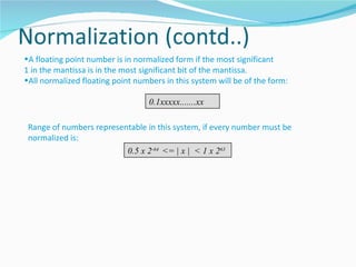 •A floating point number is in normalized form if the most significant
1 in the mantissa is in the most significant bit of the mantissa.
•All normalized floating point numbers in this system will be of the form:

                                   0.1xxxxx.......xx

 Range of numbers representable in this system, if every number must be
 normalized is:
                          0.5 x 2-64 <= | x | < 1 x 263
 