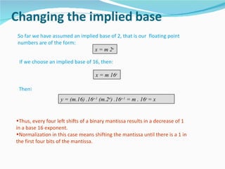So far we have assumed an implied base of 2, that is our floating point
numbers are of the form:
                                x = m 2e

 If we choose an implied base of 16, then:

                                    x = m 16e

 Then:
                    y = (m.16) .16e-1 (m.24) .16e-1 = m . 16e = x


•Thus, every four left shifts of a binary mantissa results in a decrease of 1
in a base 16 exponent.
•Normalization in this case means shifting the mantissa until there is a 1 in
the first four bits of the mantissa.
 