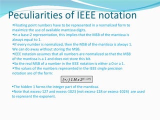 •Floating point numbers have to be represented in a normalized form to
maximize the use of available mantissa digits.
•In a base-2 representation, this implies that the MSB of the mantissa is
always equal to 1.
•If every number is normalized, then the MSB of the mantissa is always 1.
We can do away without storing the MSB.
•IEEE notation assumes that all numbers are normalized so that the MSB
of the mantissa is a 1 and does not store this bit.
•So the real MSB of a number in the IEEE notation is either a 0 or a 1.
•The values of the numbers represented in the IEEE single precision
notation are of the form:
                              (+,-) 1.M x 2(E - 127)
•The hidden 1 forms the integer part of the mantissa.
•Note that excess-127 and excess-1023 (not excess-128 or excess-1024) are used
to represent the exponent.
 