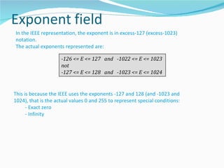In the IEEE representation, the exponent is in excess-127 (excess-1023)
notation.
The actual exponents represented are:

                     -126 <= E <= 127 and -1022 <= E <= 1023
                     not
                     -127 <= E <= 128 and -1023 <= E <= 1024


This is because the IEEE uses the exponents -127 and 128 (and -1023 and
1024), that is the actual values 0 and 255 to represent special conditions:
      - Exact zero
      - Infinity
 