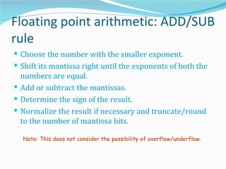 Floating point arithmetic: ADD/SUB
rule
 Choose the number with the smaller exponent.
 Shift its mantissa right until the exponents of both the
  numbers are equal.
 Add or subtract the mantissas.
 Determine the sign of the result.
 Normalize the result if necessary and truncate/round
  to the number of mantissa bits.

  Note: This does not consider the possibility of overflow/underflow.
 