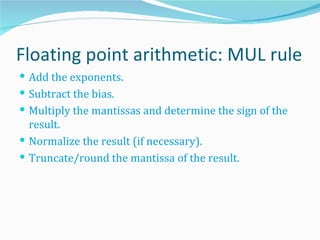 Floating point arithmetic: MUL rule
 Add the exponents.
 Subtract the bias.
 Multiply the mantissas and determine the sign of the
  result.
 Normalize the result (if necessary).
 Truncate/round the mantissa of the result.
 