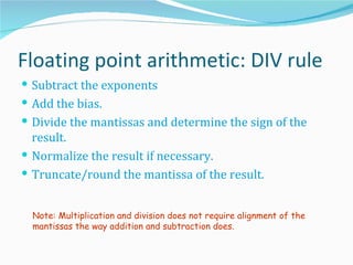 Floating point arithmetic: DIV rule
 Subtract the exponents
 Add the bias.
 Divide the mantissas and determine the sign of the
  result.
 Normalize the result if necessary.
 Truncate/round the mantissa of the result.


  Note: Multiplication and division does not require alignment of the
  mantissas the way addition and subtraction does.
 