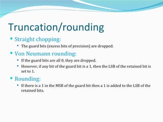 Truncation/rounding
 Straight chopping:
   The guard bits (excess bits of precision) are dropped.

 Von Neumann rounding:
   If the guard bits are all 0, they are dropped.
   However, if any bit of the guard bit is a 1, then the LSB of the retained bit is
    set to 1.
 Rounding:
   If there is a 1 in the MSB of the guard bit then a 1 is added to the LSB of the
    retained bits.
 
