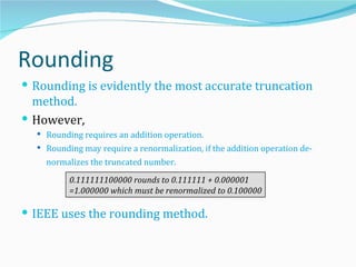 Rounding
 Rounding is evidently the most accurate truncation
  method.
 However,
   Rounding requires an addition operation.
   Rounding may require a renormalization, if the addition operation de-
    normalizes the truncated number.

          0.111111100000 rounds to 0.111111 + 0.000001
          =1.000000 which must be renormalized to 0.100000

 IEEE uses the rounding method.
 