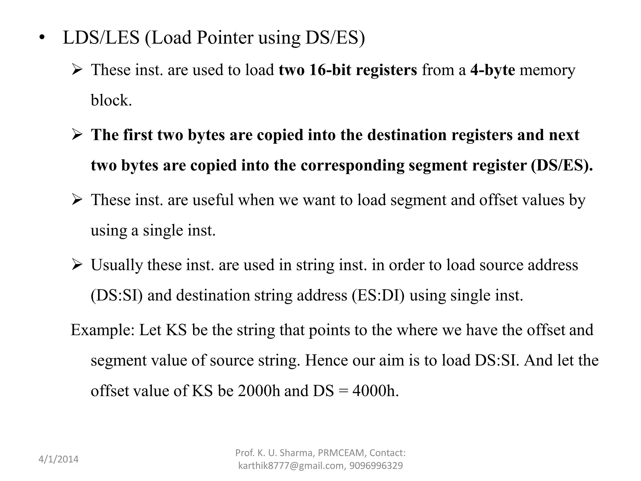 • LDS/LES (Load Pointer using DS/ES)  These inst. are used to load two 16-bit registers from a 4-byte memory block.  The first two bytes are copied into the destination registers and next two bytes are copied into the corresponding segment register (DS/ES).  These inst. are useful when we want to load segment and offset values by using a single inst.  Usually these inst. are used in string inst. in order to load source address (DS:SI) and destination string address (ES:DI) using single inst. Example: Let KS be the string that points to the where we have the offset and segment value of source string. Hence our aim is to load DS:SI. And let the offset value of KS be 2000h and DS = 4000h. Prof. K. U. Sharma, PRMCEAM, Contact: karthik8777@gmail.com, 9096996329 4/1/2014 