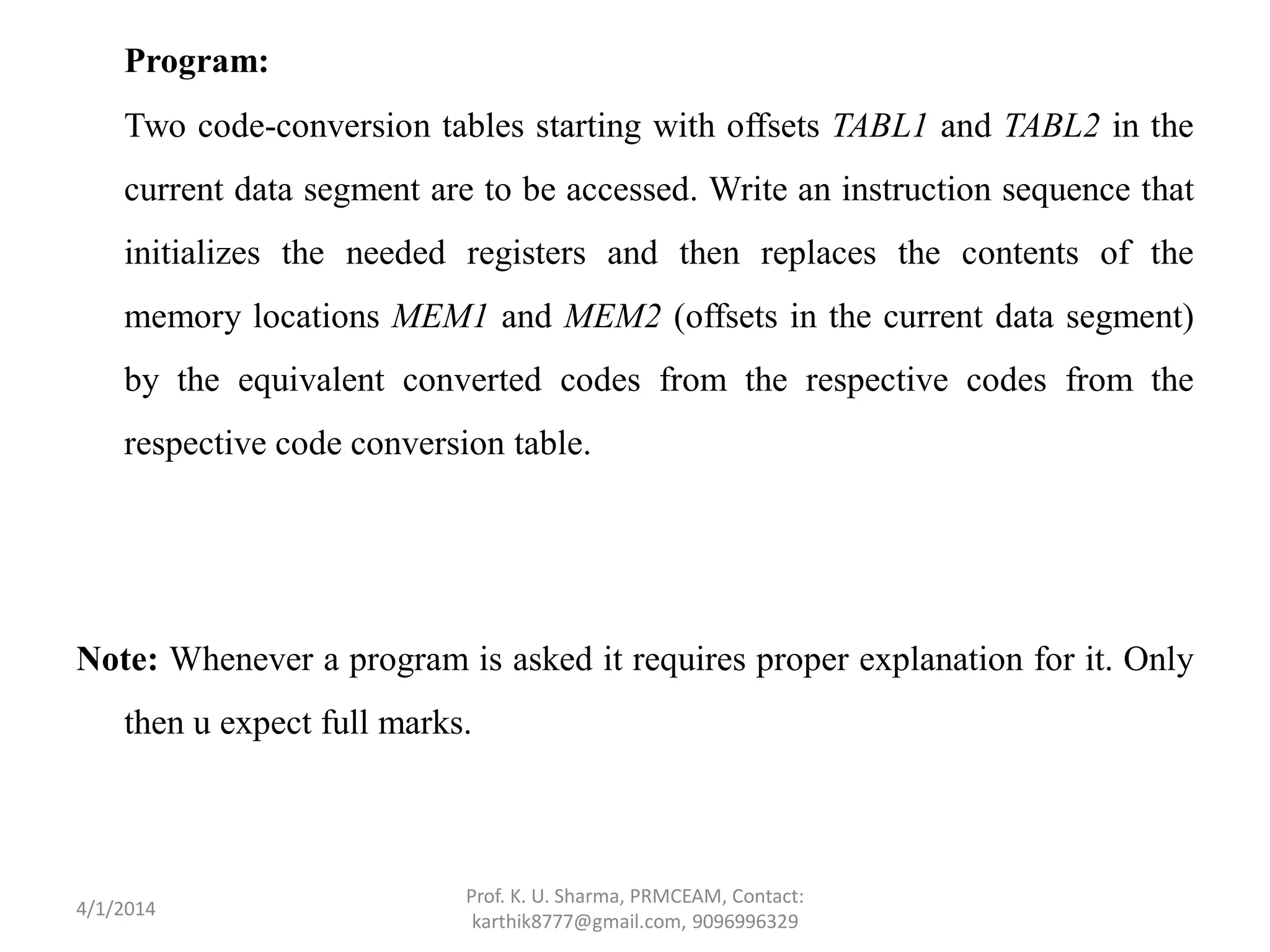 Program: Two code-conversion tables starting with offsets TABL1 and TABL2 in the current data segment are to be accessed. Write an instruction sequence that initializes the needed registers and then replaces the contents of the memory locations MEM1 and MEM2 (offsets in the current data segment) by the equivalent converted codes from the respective codes from the respective code conversion table. Note: Whenever a program is asked it requires proper explanation for it. Only then u expect full marks. Prof. K. U. Sharma, PRMCEAM, Contact: karthik8777@gmail.com, 9096996329 4/1/2014 