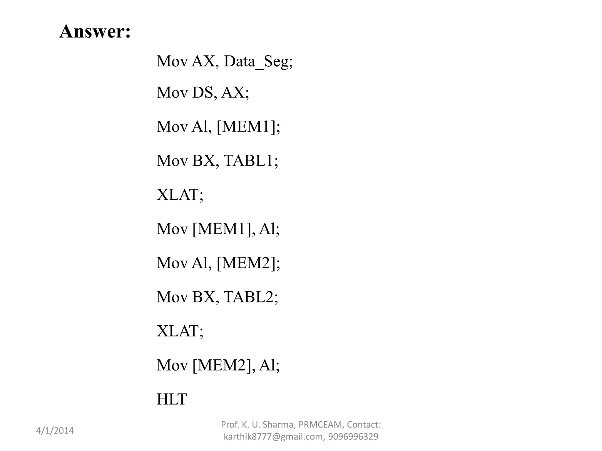 Answer: Mov AX, Data_Seg; Mov DS, AX; Mov Al, [MEM1]; Mov BX, TABL1; XLAT; Mov [MEM1], Al; Mov Al, [MEM2]; Mov BX, TABL2; XLAT; Mov [MEM2], Al; HLT Prof. K. U. Sharma, PRMCEAM, Contact: karthik8777@gmail.com, 9096996329 4/1/2014 