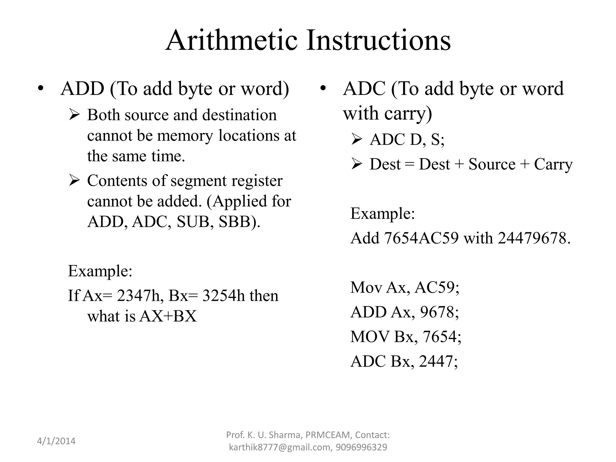 Arithmetic Instructions • ADD (To add byte or word)  Both source and destination cannot be memory locations at the same time.  Contents of segment register cannot be added. (Applied for ADD, ADC, SUB, SBB). Example: If Ax= 2347h, Bx= 3254h then what is AX+BX • ADC (To add byte or word with carry)  ADC D, S;  Dest = Dest + Source + Carry Example: Add 7654AC59 with 24479678. Mov Ax, AC59; ADD Ax, 9678; MOV Bx, 7654; ADC Bx, 2447; Prof. K. U. Sharma, PRMCEAM, Contact: karthik8777@gmail.com, 9096996329 4/1/2014 