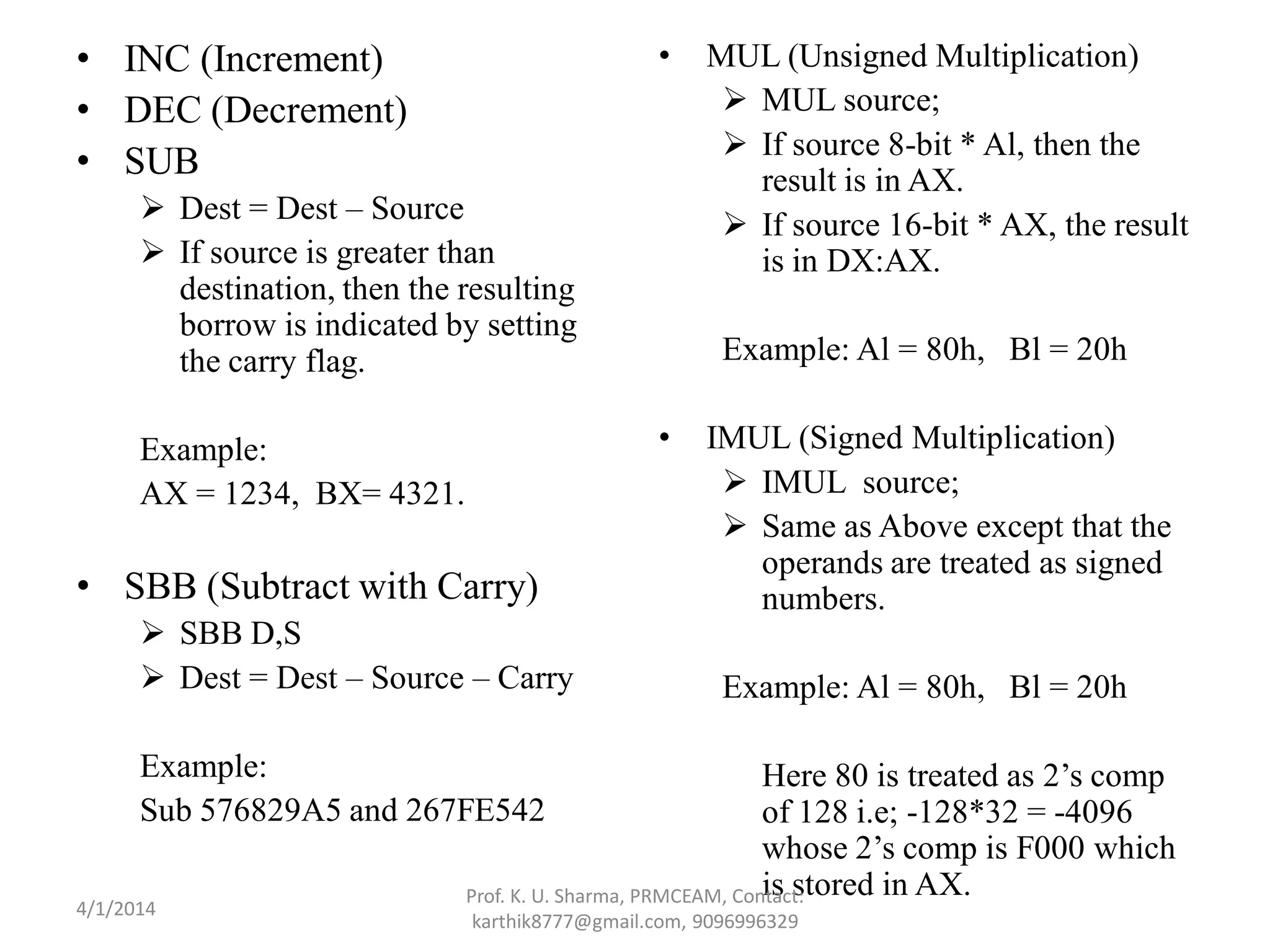• INC (Increment) • DEC (Decrement) • SUB  Dest = Dest – Source  If source is greater than destination, then the resulting borrow is indicated by setting the carry flag. Example: AX = 1234, BX= 4321. • SBB (Subtract with Carry)  SBB D,S  Dest = Dest – Source – Carry Example: Sub 576829A5 and 267FE542 • MUL (Unsigned Multiplication)  MUL source;  If source 8-bit * Al, then the result is in AX.  If source 16-bit * AX, the result is in DX:AX. Example: Al = 80h, Bl = 20h • IMUL (Signed Multiplication)  IMUL source;  Same as Above except that the operands are treated as signed numbers. Example: Al = 80h, Bl = 20h Here 80 is treated as 2’s comp of 128 i.e; -128*32 = -4096 whose 2’s comp is F000 which is stored in AX.Prof. K. U. Sharma, PRMCEAM, Contact: karthik8777@gmail.com, 9096996329 4/1/2014 