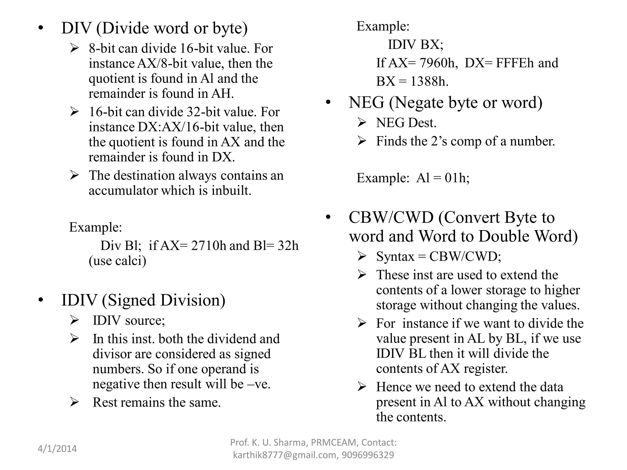 • DIV (Divide word or byte)  8-bit can divide 16-bit value. For instanceAX/8-bit value, then the quotient is found in Al and the remainder is found in AH.  16-bit can divide 32-bit value. For instance DX:AX/16-bit value, then the quotient is found in AX and the remainder is found in DX.  The destination always contains an accumulator which is inbuilt. Example: Div Bl; if AX= 2710h and Bl= 32h (use calci) • IDIV (Signed Division)  IDIV source;  In this inst. both the dividend and divisor are considered as signed numbers. So if one operand is negative then result will be –ve.  Rest remains the same. Example: IDIV BX; If AX= 7960h, DX= FFFEh and BX = 1388h. • NEG (Negate byte or word)  NEG Dest.  Finds the 2’s comp of a number. Example: Al = 01h; • CBW/CWD (Convert Byte to word and Word to Double Word)  Syntax = CBW/CWD;  These inst are used to extend the contents of a lower storage to higher storage without changing the values.  For instance if we want to divide the value present in AL by BL, if we use IDIV BL then it will divide the contents of AX register.  Hence we need to extend the data present in Al to AX without changing the contents. Prof. K. U. Sharma, PRMCEAM, Contact: karthik8777@gmail.com, 9096996329 4/1/2014 