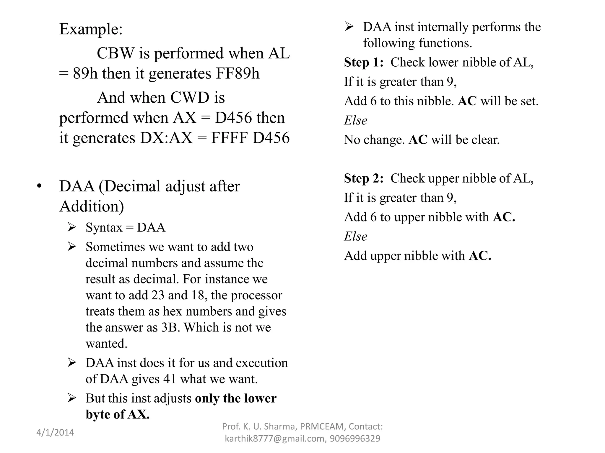 Example: CBW is performed when AL = 89h then it generates FF89h And when CWD is performed when AX = D456 then it generates DX:AX = FFFF D456 • DAA (Decimal adjust after Addition)  Syntax = DAA  Sometimes we want to add two decimal numbers and assume the result as decimal. For instance we want to add 23 and 18, the processor treats them as hex numbers and gives the answer as 3B. Which is not we wanted.  DAA inst does it for us and execution of DAA gives 41 what we want.  But this inst adjusts only the lower byte of AX.  DAA inst internally performs the following functions. Step 1: Check lower nibble of AL, If it is greater than 9, Add 6 to this nibble. AC will be set. Else No change. AC will be clear. Step 2: Check upper nibble of AL, If it is greater than 9, Add 6 to upper nibble with AC. Else Add upper nibble with AC. Prof. K. U. Sharma, PRMCEAM, Contact: karthik8777@gmail.com, 9096996329 4/1/2014 