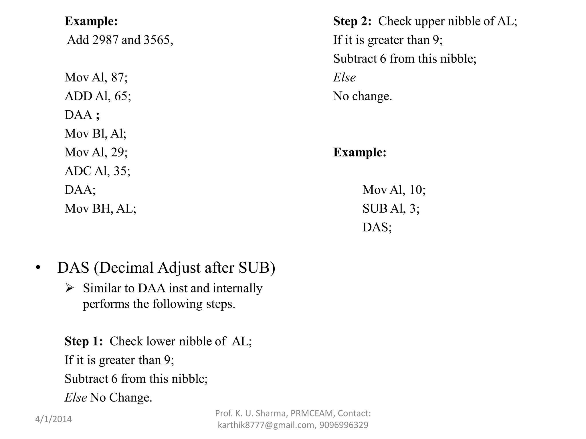 Example: Add 2987 and 3565, Mov Al, 87; ADD Al, 65; DAA ; Mov Bl, Al; Mov Al, 29; ADC Al, 35; DAA; Mov BH, AL; • DAS (Decimal Adjust after SUB)  Similar to DAA inst and internally performs the following steps. Step 1: Check lower nibble of AL; If it is greater than 9; Subtract 6 from this nibble; Else No Change. Step 2: Check upper nibble of AL; If it is greater than 9; Subtract 6 from this nibble; Else No change. Example: Mov Al, 10; SUB Al, 3; DAS; Prof. K. U. Sharma, PRMCEAM, Contact: karthik8777@gmail.com, 9096996329 4/1/2014 