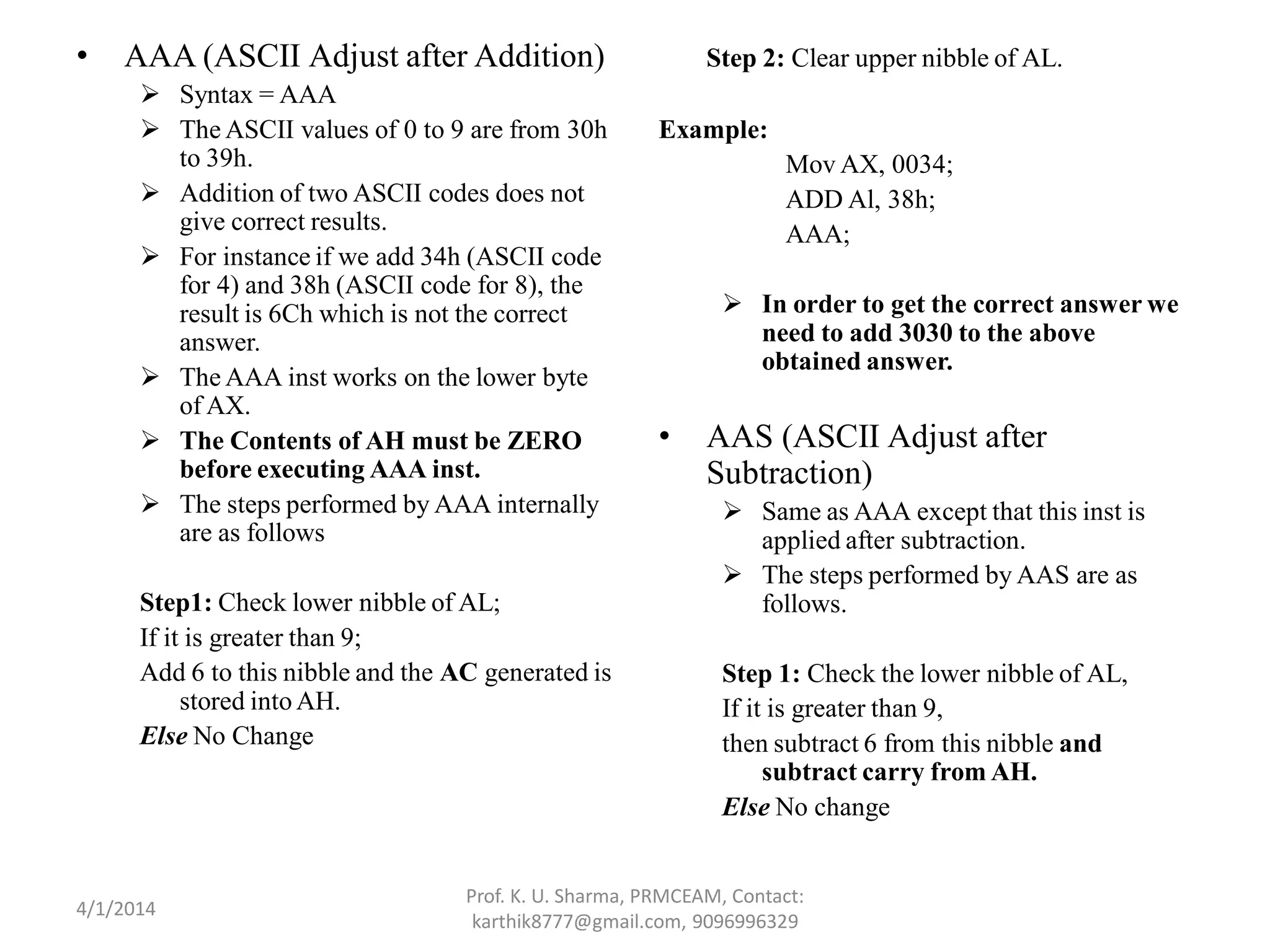 • AAA (ASCII Adjust after Addition)  Syntax = AAA  The ASCII values of 0 to 9 are from 30h to 39h.  Addition of two ASCII codes does not give correct results.  For instance if we add 34h (ASCII code for 4) and 38h (ASCII code for 8), the result is 6Ch which is not the correct answer.  The AAA inst works on the lower byte of AX.  The Contents of AH must be ZERO before executing AAA inst.  The steps performed by AAA internally are as follows Step1: Check lower nibble of AL; If it is greater than 9; Add 6 to this nibble and the AC generated is stored intoAH. Else No Change Step 2: Clear upper nibble of AL. Example: Mov AX, 0034; ADD Al, 38h; AAA;  In order to get the correct answer we need to add 3030 to the above obtained answer. • AAS (ASCII Adjust after Subtraction)  Same as AAA except that this inst is applied after subtraction.  The steps performed by AAS are as follows. Step 1: Check the lower nibble of AL, If it is greater than 9, then subtract 6 from this nibble and subtract carry from AH. Else No change Prof. K. U. Sharma, PRMCEAM, Contact: karthik8777@gmail.com, 9096996329 4/1/2014 
