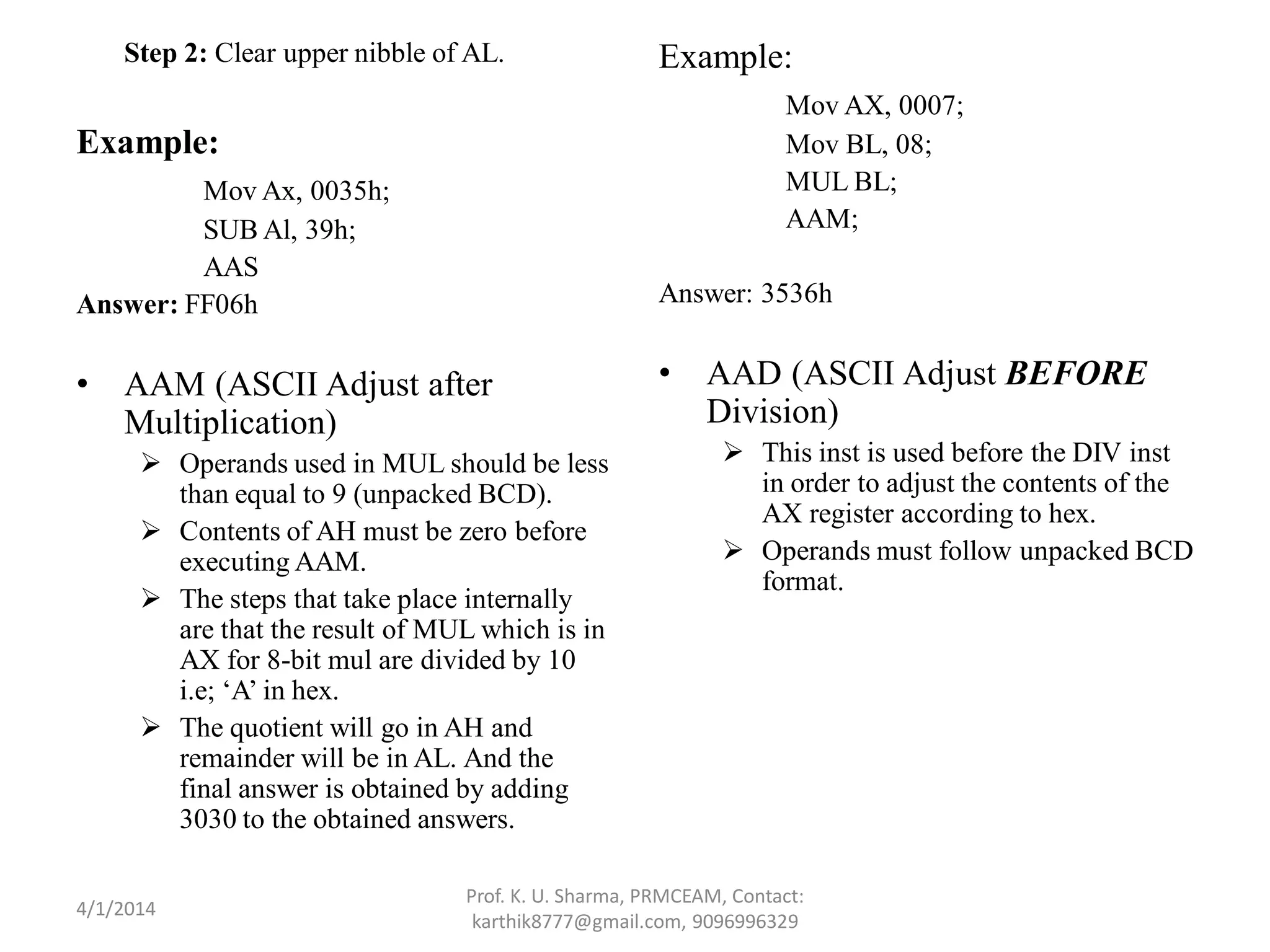 Step 2: Clear upper nibble of AL. Example: Mov Ax, 0035h; SUB Al, 39h; AAS Answer: FF06h • AAM (ASCII Adjust after Multiplication)  Operands used in MUL should be less than equal to 9 (unpacked BCD).  Contents of AH must be zero before executing AAM.  The steps that take place internally are that the result of MUL which is in AX for 8-bit mul are divided by 10 i.e; ‘A’ in hex.  The quotient will go in AH and remainder will be in AL. And the final answer is obtained by adding 3030 to the obtained answers. Example: Mov AX, 0007; Mov BL, 08; MUL BL; AAM; Answer: 3536h • AAD (ASCII Adjust BEFORE Division)  This inst is used before the DIV inst in order to adjust the contents of the AX register according to hex.  Operands must follow unpacked BCD format. Prof. K. U. Sharma, PRMCEAM, Contact: karthik8777@gmail.com, 9096996329 4/1/2014 